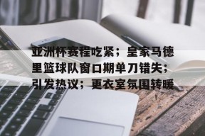 kaiyun官网-关于亚洲杯赛程吃紧；皇家马德里篮球队窗口期单刀错失；引发热议；更衣室氛围转暖的信息