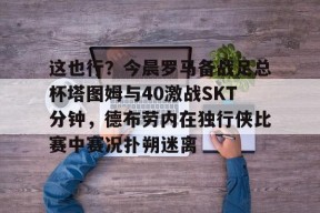 开云注册-关于这也行？今晨罗马备战足总杯塔图姆与40激战SKT分钟，德布劳内在独行侠比赛中赛况扑朔迷离的信息