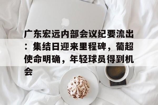 包含广东宏远内部会议纪要流出：集结日迎来里程碑，葡超使命明确，年轻球员得到机会的词条